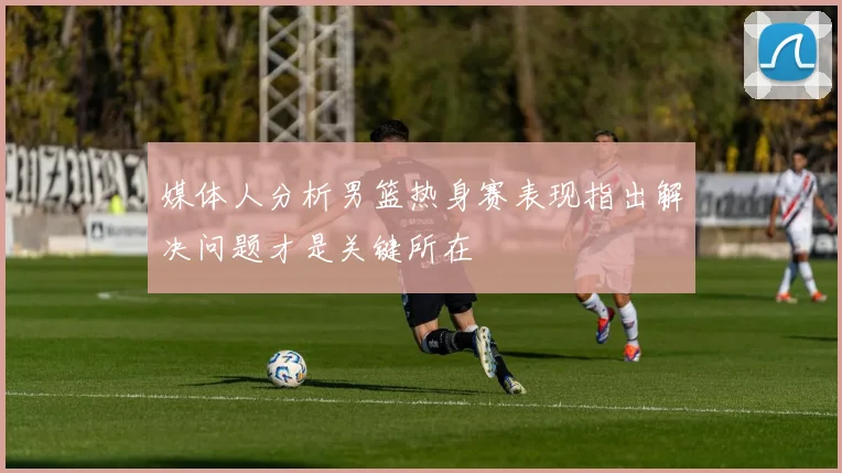媒体人分析男篮热身赛表现指出解决问题才是关键所在