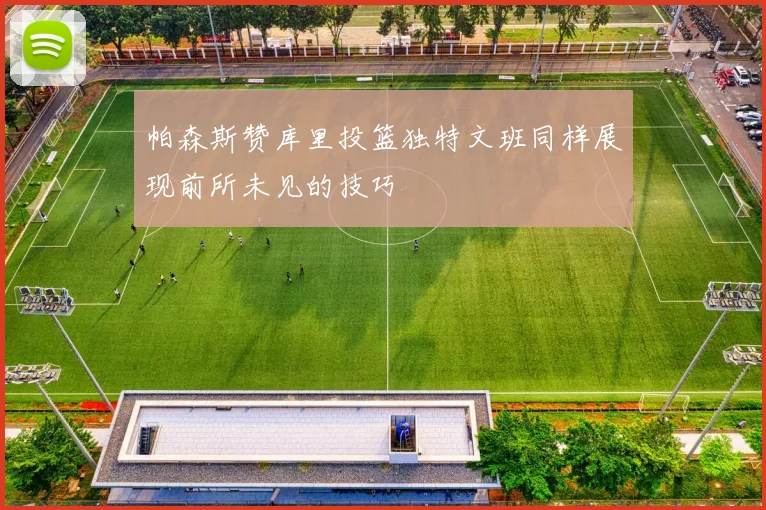 帕森斯赞库里投篮独特文班同样展现前所未见的技巧