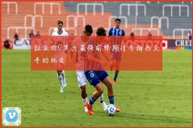拉亚称C罗为最强前锋期待与梅西交手的机会