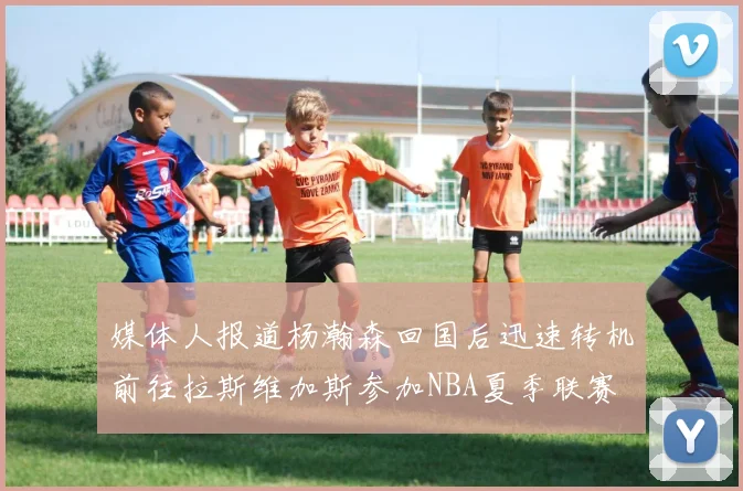 媒体人报道杨瀚森回国后迅速转机前往拉斯维加斯参加NBA夏季联赛