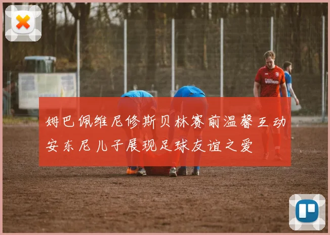 姆巴佩维尼修斯贝林赛前温馨互动安东尼儿子展现足球友谊之爱