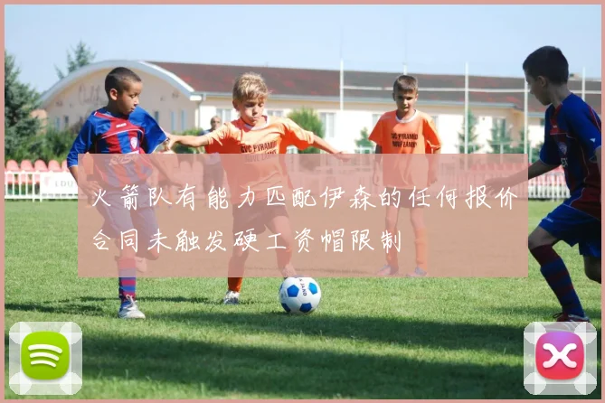 火箭队有能力匹配伊森的任何报价合同未触发硬工资帽限制