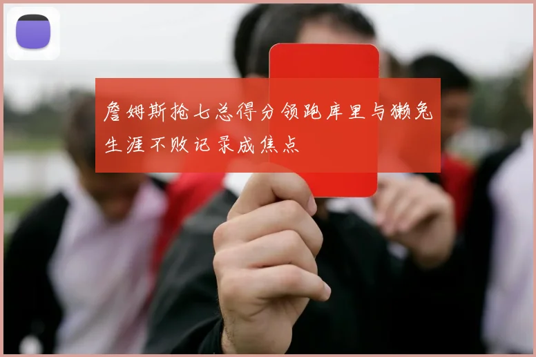 詹姆斯抢七总得分领跑库里与獭兔生涯不败记录成焦点