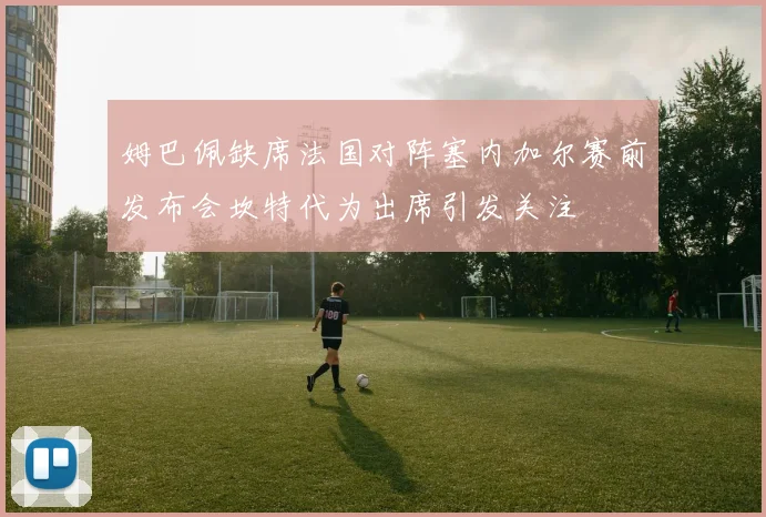 姆巴佩缺席法国对阵塞内加尔赛前发布会坎特代为出席引发关注