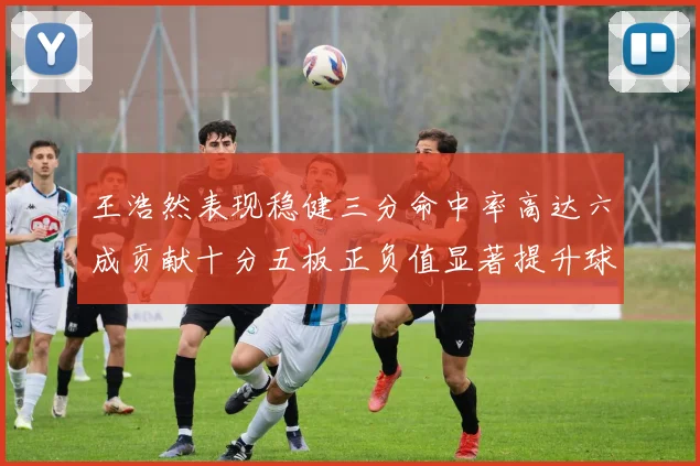 王浩然表现稳健三分命中率高达六成贡献十分五板正负值显著提升球队表现