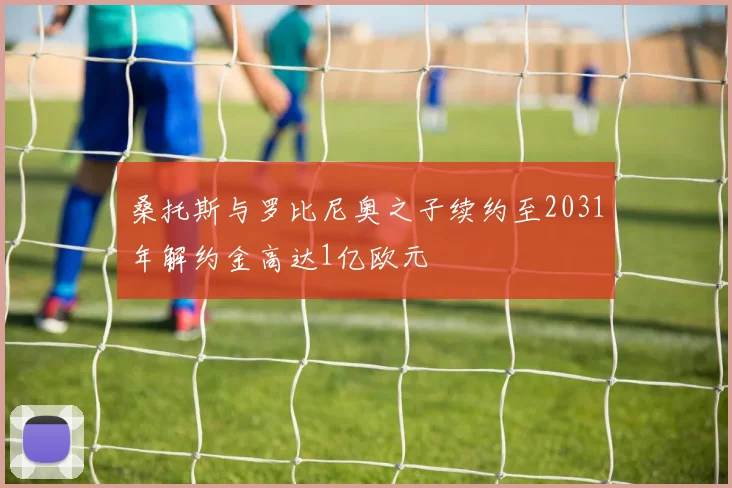 桑托斯与罗比尼奥之子续约至2031年解约金高达1亿欧元