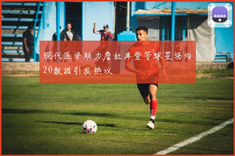 现代医学助力詹杜库登等球星场均20数据引发热议