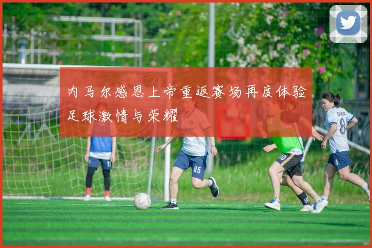 内马尔感恩上帝重返赛场再度体验足球激情与荣耀