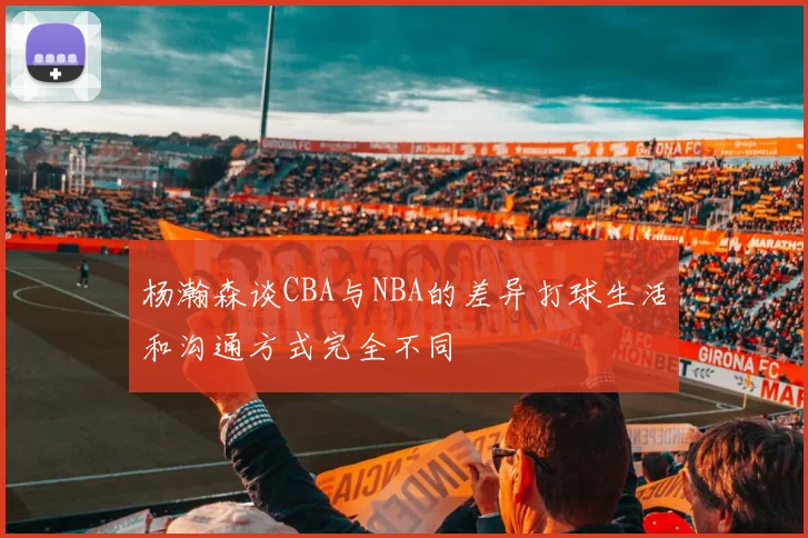 杨瀚森谈CBA与NBA的差异打球生活和沟通方式完全不同
