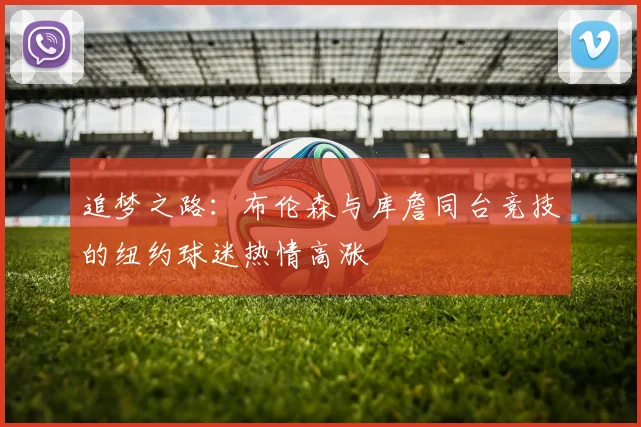 追梦之路：布伦森与库詹同台竞技的纽约球迷热情高涨