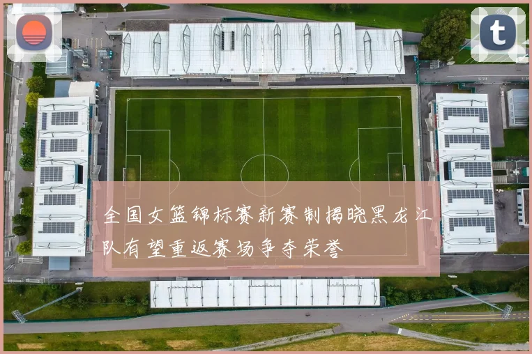 全国女篮锦标赛新赛制揭晓黑龙江队有望重返赛场争夺荣誉