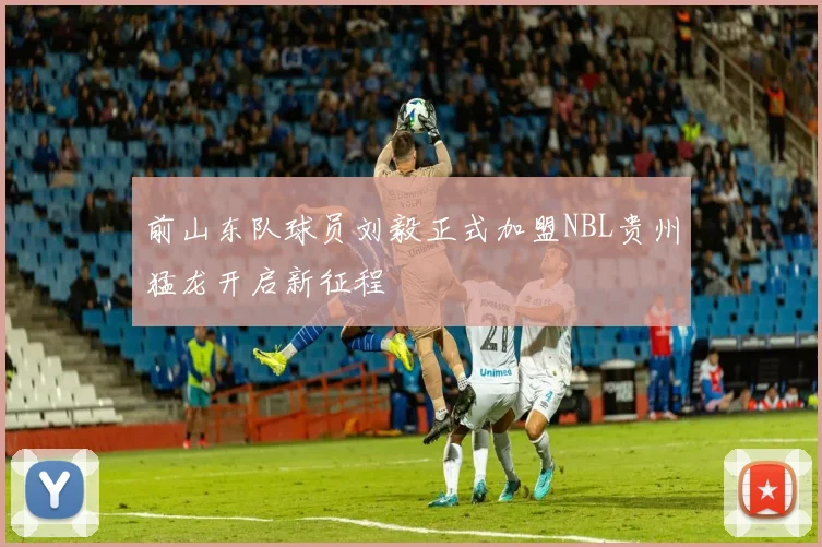 前山东队球员刘毅正式加盟NBL贵州猛龙开启新征程