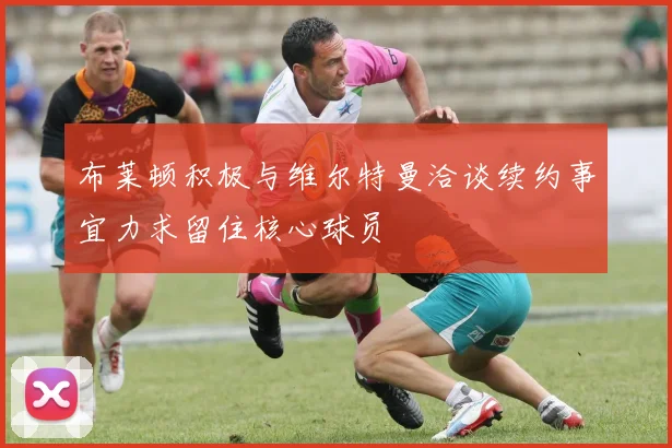 布莱顿积极与维尔特曼洽谈续约事宜力求留住核心球员