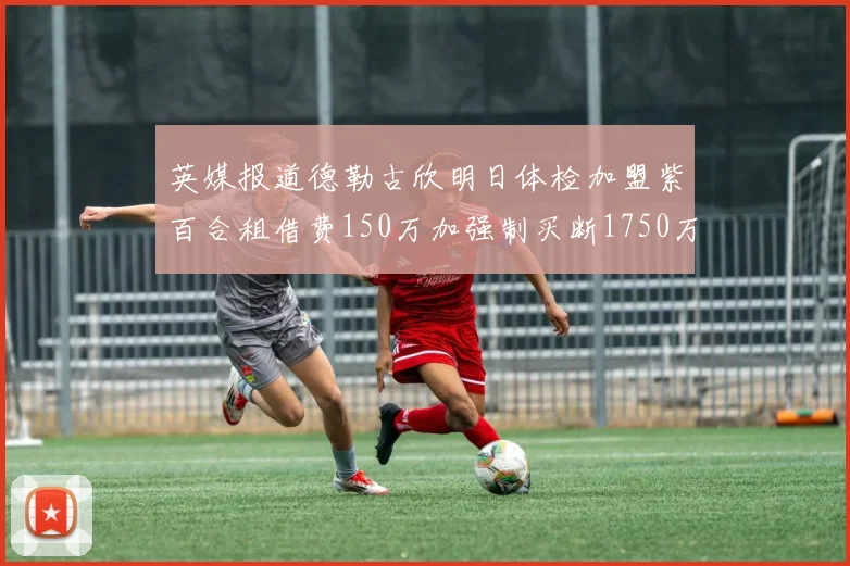 英媒报道德勒古欣明日体检加盟紫百合租借费150万加强制买断1750万