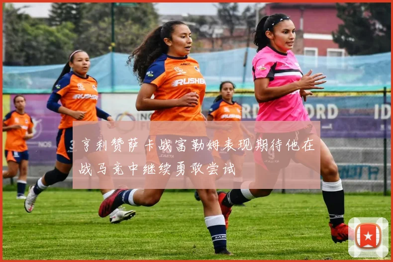 亨利赞萨卡战富勒姆表现期待他在战马竞中继续勇敢尝试