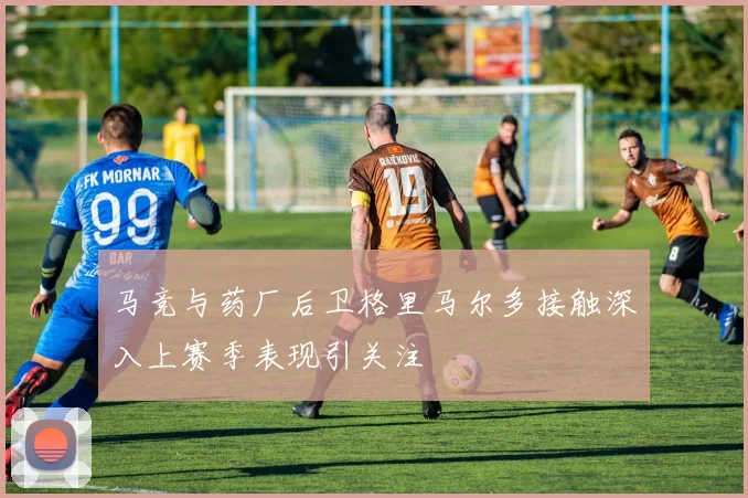 马竞与药厂后卫格里马尔多接触深入上赛季表现引关注