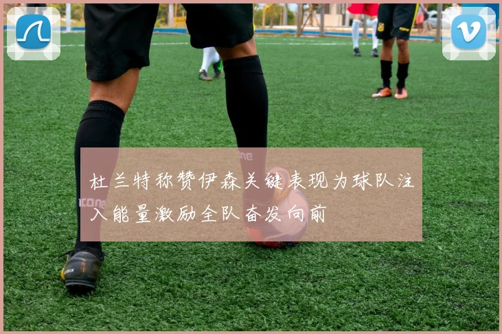 杜兰特称赞伊森关键表现为球队注入能量激励全队奋发向前