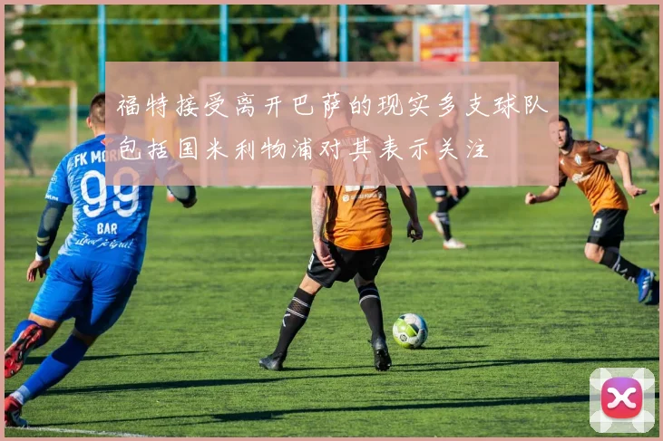 福特接受离开巴萨的现实多支球队包括国米利物浦对其表示关注