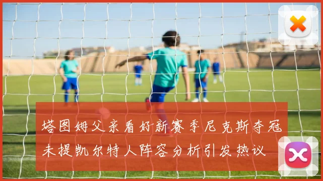 塔图姆父亲看好新赛季尼克斯夺冠未提凯尔特人阵容分析引发热议