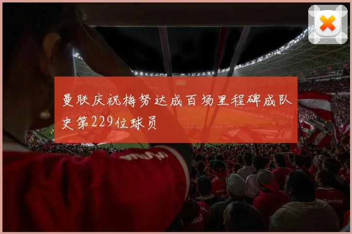 曼联庆祝梅努达成百场里程碑成队史第229位球员