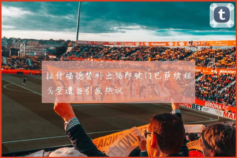 拉什福德替补出场即破门巴萨续租戈登遭拒引发热议