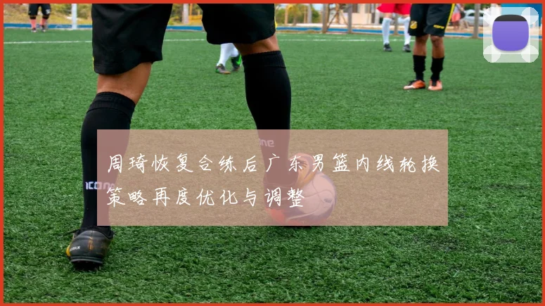周琦恢复合练后广东男篮内线轮换策略再度优化与调整
