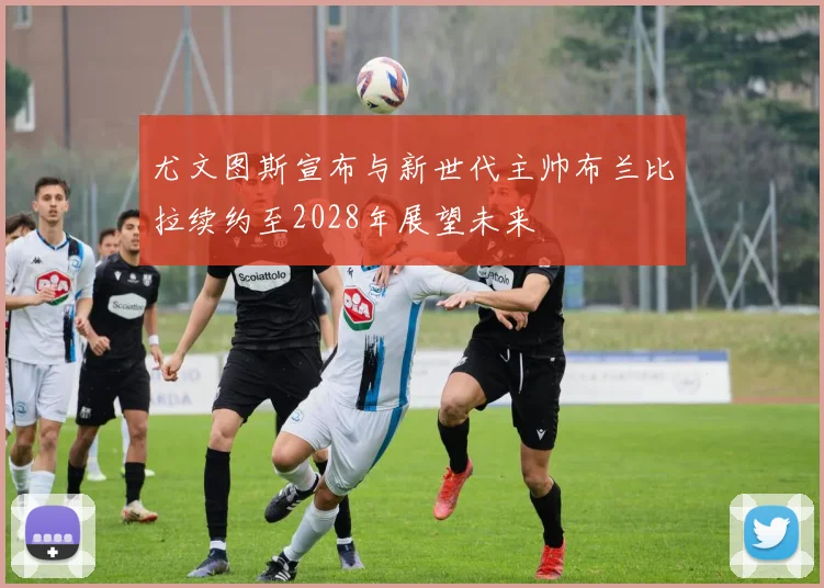 尤文图斯宣布与新世代主帅布兰比拉续约至2028年展望未来