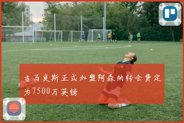 吉马良斯正式加盟阿森纳转会费定为7500万英镑