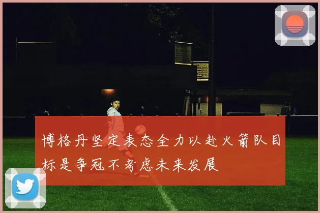 博格丹坚定表态全力以赴火箭队目标是争冠不考虑未来发展