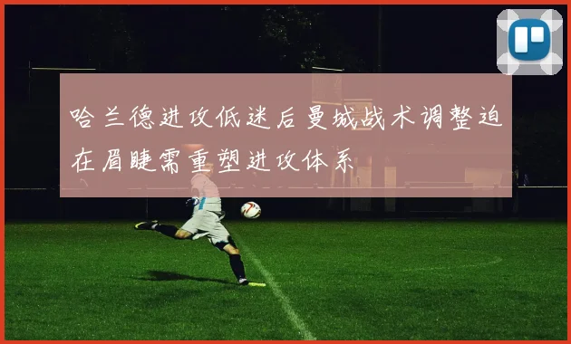 哈兰德进攻低迷后曼城战术调整迫在眉睫需重塑进攻体系