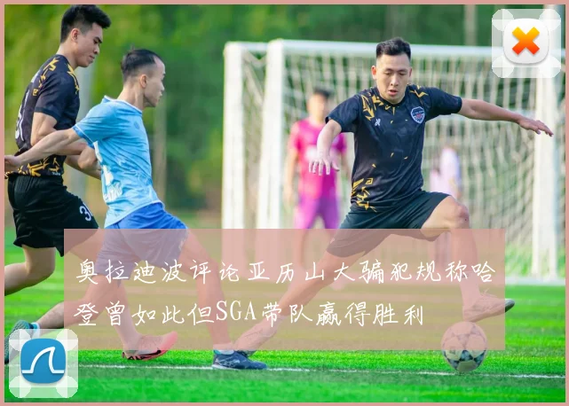 奥拉迪波评论亚历山大骗犯规称哈登曾如此但SGA带队赢得胜利