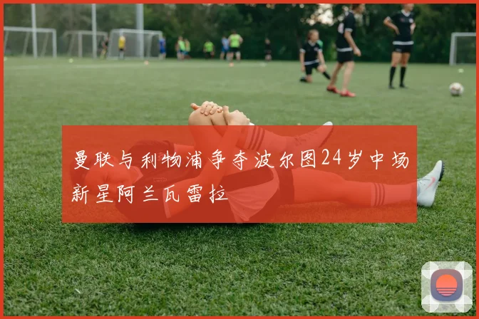 曼联与利物浦争夺波尔图24岁中场新星阿兰瓦雷拉