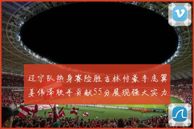 辽宁队热身赛险胜吉林付豪李虎翼姜伟泽联手贡献55分展现强大实力