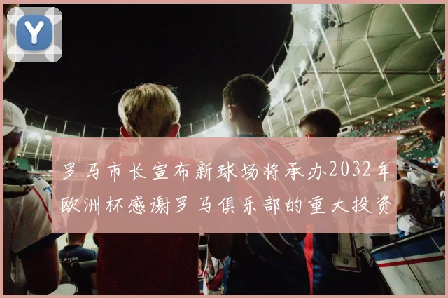 罗马市长宣布新球场将承办2032年欧洲杯感谢罗马俱乐部的重大投资