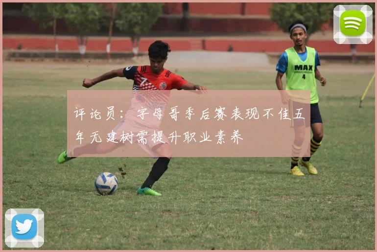 评论员：字母哥季后赛表现不佳五年无建树需提升职业素养